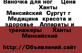 Ваночка для ног  › Цена ­ 600 - Ханты-Мансийский, Сургут г. Медицина, красота и здоровье » Аппараты и тренажеры   . Ханты-Мансийский